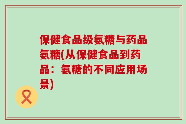 保健食品级氨糖与药品氨糖(从保健食品到药品:氨糖的不同应用场景) 保健食品级氨糖与药品氨糖(从保健食品到药品:氨糖的不同应用场景)