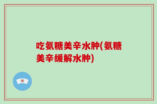 吃氨糖美辛水肿(氨糖美辛缓解水肿) 吃氨糖美辛水肿(氨糖美辛缓解水肿)