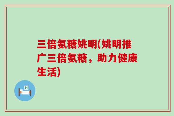 三倍氨糖姚明(姚明推广三倍氨糖,助力健康生活) 三倍氨糖姚明(姚明推广三倍氨糖,助力健康生活)