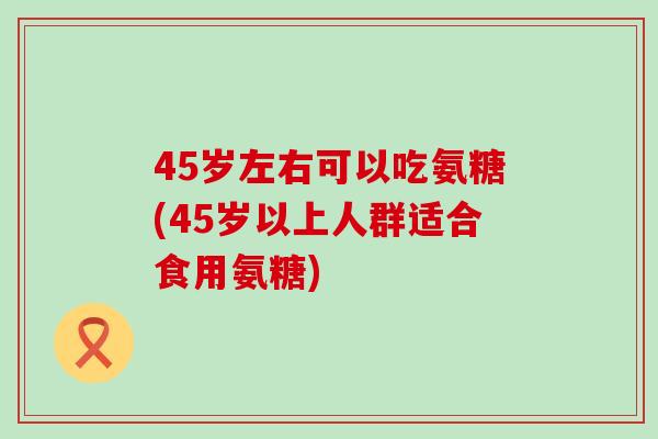 45岁左右可以吃氨糖(45岁以上人群适合食用氨糖) 45岁左右可以吃氨糖(45岁以上人群适合食用氨糖)