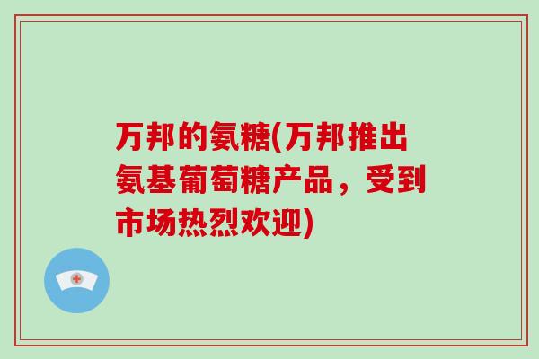 万邦的氨糖(万邦推出氨基葡萄糖产品,受到市场热烈欢迎) 万邦的氨糖(万邦推出氨基葡萄糖产品,受到市场热烈欢迎)