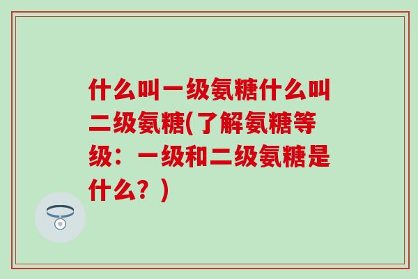 什么叫一级氨糖什么叫二级氨糖(了解氨糖等级:一级和二级氨糖是什么?) 什么叫一级氨糖什么叫二级氨糖(了解氨糖等级:一级和二级氨糖是什么?)