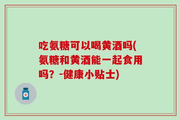 吃氨糖可以喝黄酒吗(氨糖和黄酒能一起食用吗？-健康小贴士)