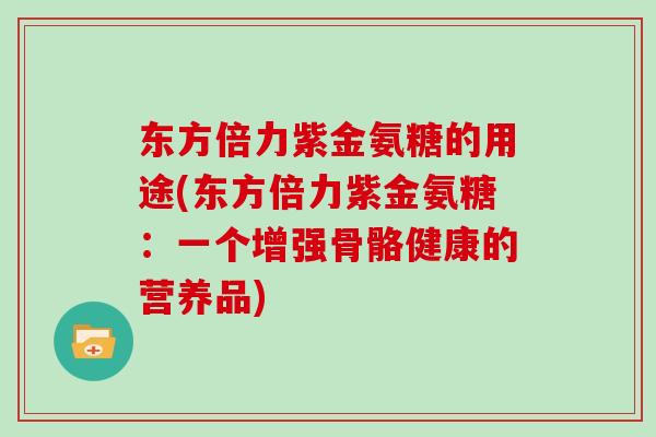 东方倍力紫金氨糖的用途(东方倍力紫金氨糖:一个增强骨骼健康的营养品) 东方倍力紫金氨糖的用途(东方倍力紫金氨糖:一个增强骨骼健康的营养品)