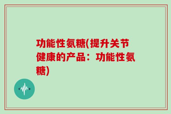 功能性氨糖(提升关节健康的产品:功能性氨糖) 功能性氨糖(提升关节健康的产品:功能性氨糖)