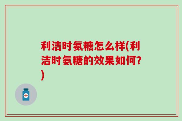 利洁时氨糖怎么样(利洁时氨糖的效果如何?) 利洁时氨糖怎么样(利洁时氨糖的效果如何?)