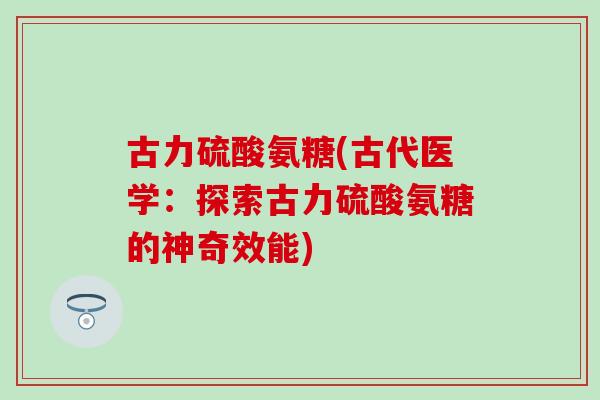 古力硫酸氨糖(古代医学:探索古力硫酸氨糖的神奇效能) 古力硫酸氨糖(古代医学:探索古力硫酸氨糖的神奇效能)