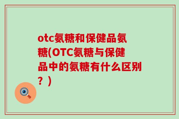 otc氨糖和保健品氨糖(OTC氨糖与保健品中的氨糖有什么区别？)