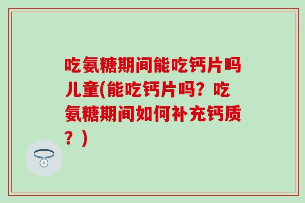 吃氨糖期间能吃钙片吗儿童(能吃钙片吗?吃氨糖期间如何补充钙质?) 吃氨糖期间能吃钙片吗儿童(能吃钙片吗?吃氨糖期间如何补充钙质?)