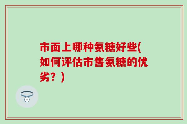 市面上哪种氨糖好些(如何评估市售氨糖的优劣?) 市面上哪种氨糖好些(如何评估市售氨糖的优劣?)