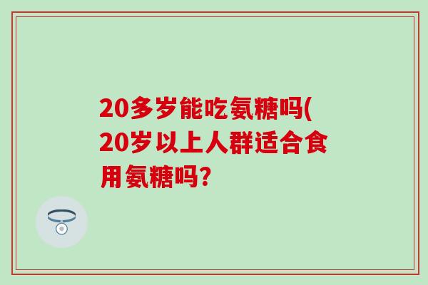 20多岁能吃氨糖吗(20岁以上人群适合食用氨糖吗? 20多岁能吃氨糖吗(20岁以上人群适合食用氨糖吗?