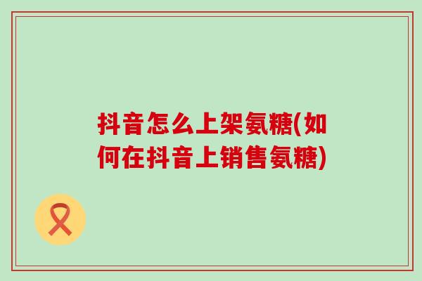 抖音怎么上架氨糖(如何在抖音上销售氨糖) 抖音怎么上架氨糖(如何在抖音上销售氨糖)