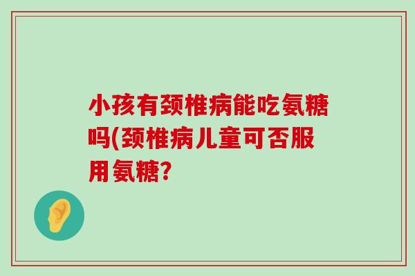 小孩有颈椎能吃氨糖吗(颈椎儿童可否服用氨糖? 小孩有颈椎能吃氨糖吗(颈椎儿童可否服用氨糖?