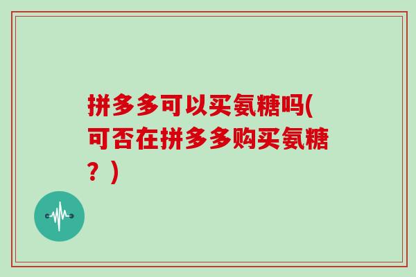 拼多多可以买氨糖吗(可否在拼多多购买氨糖?) 拼多多可以买氨糖吗(可否在拼多多购买氨糖?)