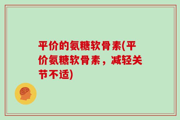 平价的氨糖软骨素(平价氨糖软骨素,减轻关节不适) 平价的氨糖软骨素(平价氨糖软骨素,减轻关节不适)