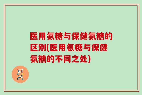 医用氨糖与保健氨糖的区别(医用氨糖与保健氨糖的不同之处)