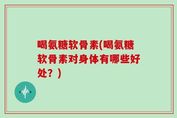 喝氨糖软骨素(喝氨糖软骨素对身体有哪些好处？)