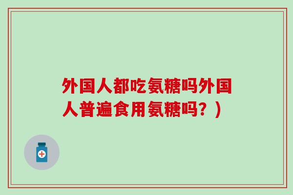 外国人都吃氨糖吗外国人普遍食用氨糖吗?) 外国人都吃氨糖吗外国人普遍食用氨糖吗?)