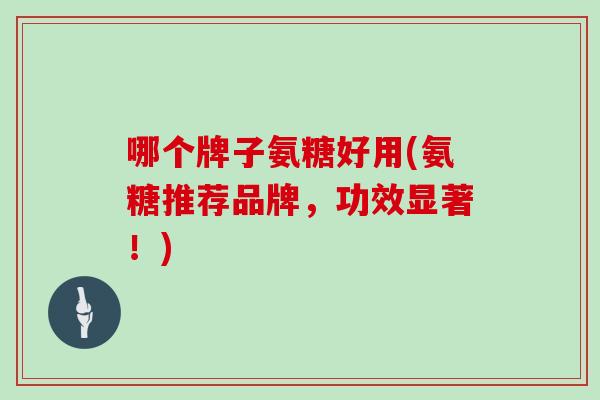 哪个牌子氨糖好用(氨糖推荐品牌，功效显著！)