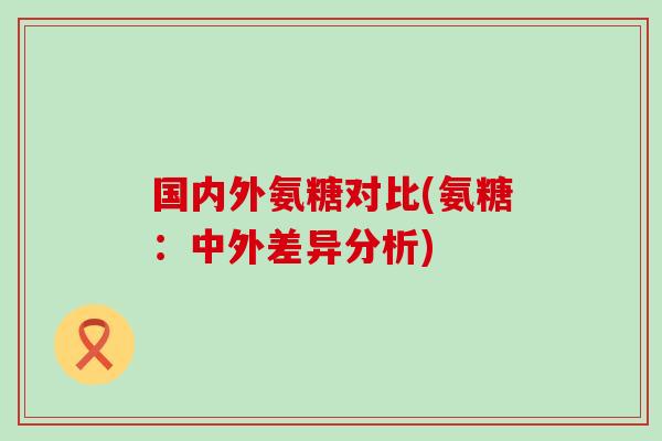 国内外氨糖对比(氨糖:中外差异分析) 国内外氨糖对比(氨糖:中外差异分析)