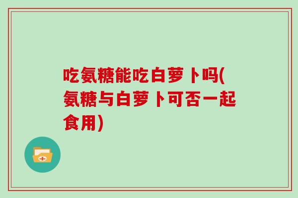 吃氨糖能吃白萝卜吗(氨糖与白萝卜可否一起食用) 吃氨糖能吃白萝卜吗(氨糖与白萝卜可否一起食用)