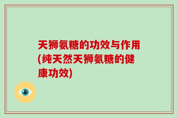 天狮氨糖的功效与作用(纯天然天狮氨糖的健康功效) 天狮氨糖的功效与作用(纯天然天狮氨糖的健康功效)