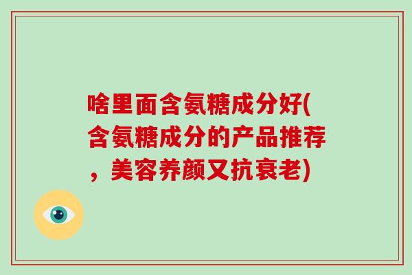 啥里面含氨糖成分好(含氨糖成分的产品推荐，美容养颜又抗)