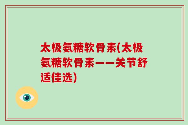 太极氨糖软骨素(太极氨糖软骨素——关节舒适佳选) 太极氨糖软骨素(太极氨糖软骨素——关节舒适佳选)