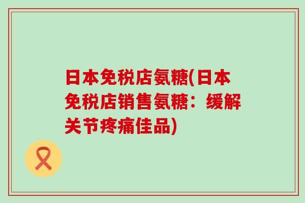日本免税店氨糖(日本免税店销售氨糖:缓解关节佳品) 日本免税店氨糖(日本免税店销售氨糖:缓解关节佳品)