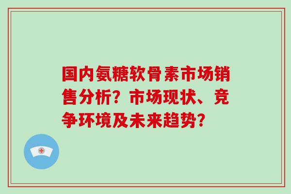 国内氨糖软骨素市场销售分析？市场现状、竞争环境及未来趋势？