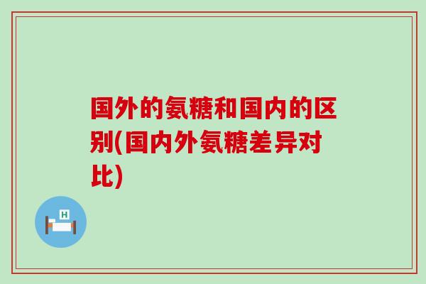 国外的氨糖和国内的区别(国内外氨糖差异对比)