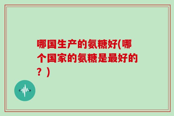 哪国生产的氨糖好(哪个国家的氨糖是好的?) 哪国生产的氨糖好(哪个国家的氨糖是好的?)