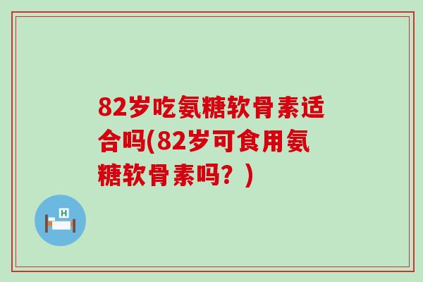 82岁吃氨糖软骨素适合吗(82岁可食用氨糖软骨素吗？)