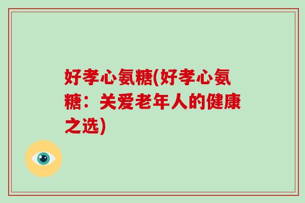 好孝心氨糖(好孝心氨糖:关爱老年人的健康之选) 好孝心氨糖(好孝心氨糖:关爱老年人的健康之选)