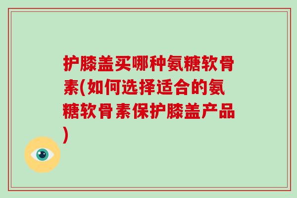 护膝盖买哪种氨糖软骨素(如何选择适合的氨糖软骨素保护膝盖产品) 护膝盖买哪种氨糖软骨素(如何选择适合的氨糖软骨素保护膝盖产品)