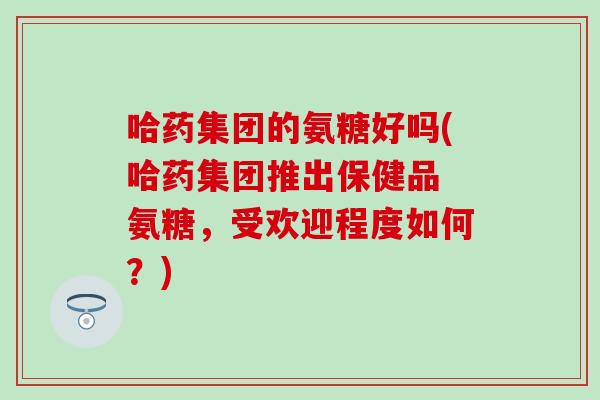 哈药集团的氨糖好吗(哈药集团推出保健品 氨糖,受欢迎程度如何?) 哈药集团的氨糖好吗(哈药集团推出保健品 氨糖,受欢迎程度如何?)