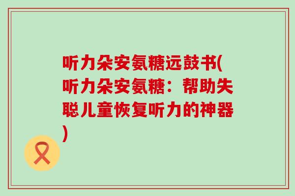 听力朵安氨糖远鼓书(听力朵安氨糖:帮助失聪儿童恢复听力的神器) 听力朵安氨糖远鼓书(听力朵安氨糖:帮助失聪儿童恢复听力的神器)