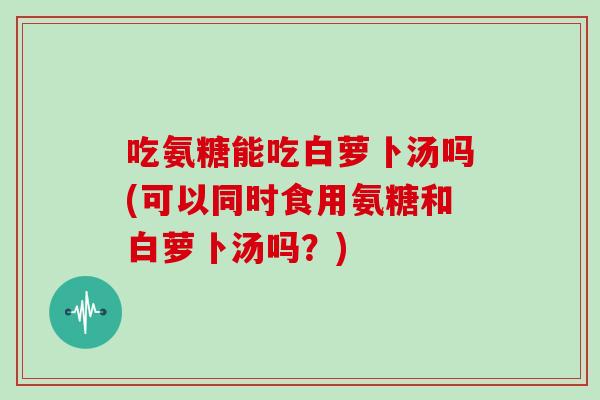 吃氨糖能吃白萝卜汤吗(可以同时食用氨糖和白萝卜汤吗?) 吃氨糖能吃白萝卜汤吗(可以同时食用氨糖和白萝卜汤吗?)