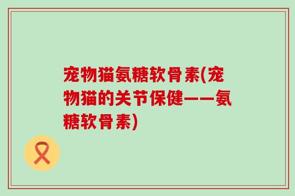 宠物猫氨糖软骨素(宠物猫的关节保健——氨糖软骨素)