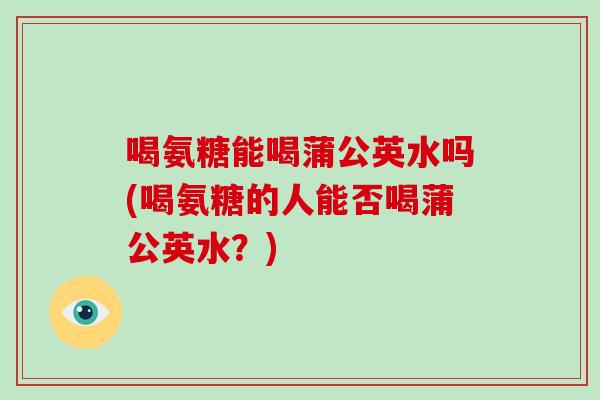 喝氨糖能喝蒲公英水吗(喝氨糖的人能否喝蒲公英水？)