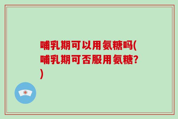 哺乳期可以用氨糖吗(哺乳期可否服用氨糖?) 哺乳期可以用氨糖吗(哺乳期可否服用氨糖?)