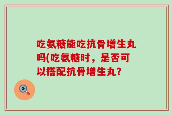 吃氨糖能吃抗骨增生丸吗(吃氨糖时，是否可以搭配抗骨增生丸？