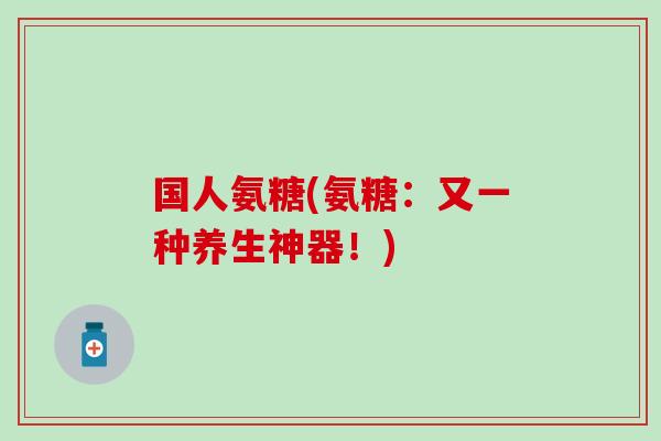国人氨糖(氨糖:又一种养生神器!) 国人氨糖(氨糖:又一种养生神器!)