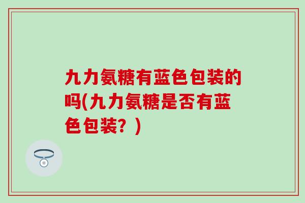 九力氨糖有蓝色包装的吗(九力氨糖是否有蓝色包装?) 九力氨糖有蓝色包装的吗(九力氨糖是否有蓝色包装?)