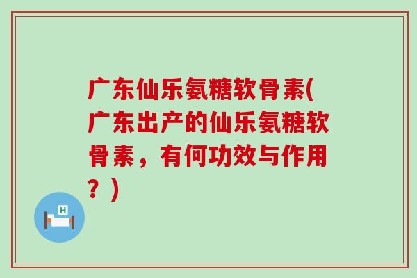 广东仙乐氨糖软骨素(广东出产的仙乐氨糖软骨素,有何功效与作用?) 广东仙乐氨糖软骨素(广东出产的仙乐氨糖软骨素,有何功效与作用?)