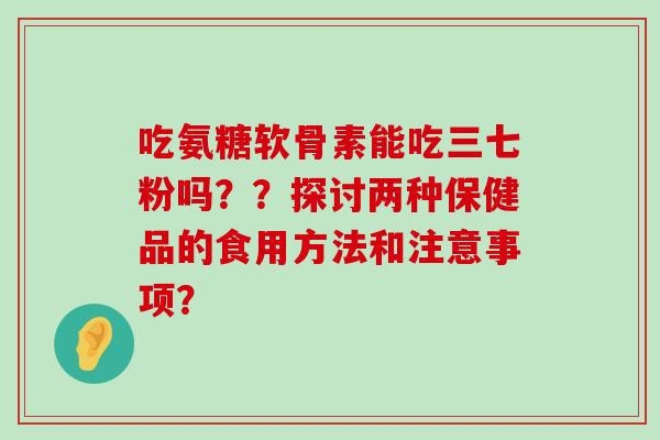吃氨糖软骨素能吃三七粉吗??探讨两种保健品的食用方法和注意事项? 吃氨糖软骨素能吃三七粉吗??探讨两种保健品的食用方法和注意事项?