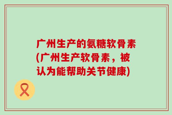 广州生产的氨糖软骨素(广州生产软骨素,被认为能帮助关节健康) 广州生产的氨糖软骨素(广州生产软骨素,被认为能帮助关节健康)