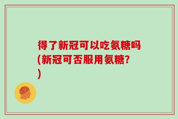 得了新冠可以吃氨糖吗(新冠可否服用氨糖？)