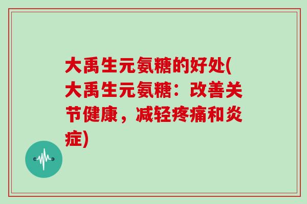 大禹生元氨糖的好处(大禹生元氨糖:改善关节健康,减轻和) 大禹生元氨糖的好处(大禹生元氨糖:改善关节健康,减轻和)