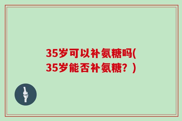 35岁可以补氨糖吗(35岁能否补氨糖?) 35岁可以补氨糖吗(35岁能否补氨糖?)